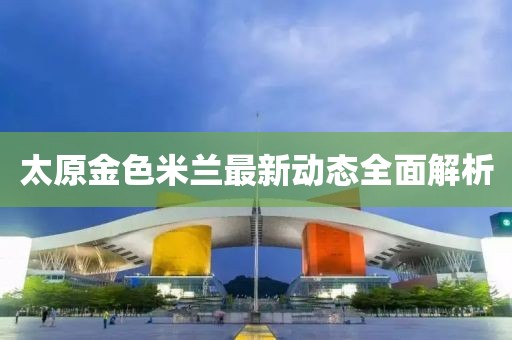 太原金色米蘭最新動態(tài)全面解析