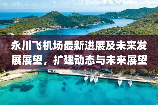 永川飛機(jī)場最新進(jìn)展及未來發(fā)展展望，擴(kuò)建動(dòng)態(tài)與未來展望