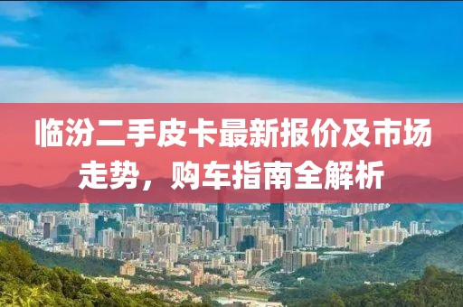 臨汾二手皮卡最新報(bào)價(jià)及市場(chǎng)走勢(shì)，購(gòu)車指南全解析