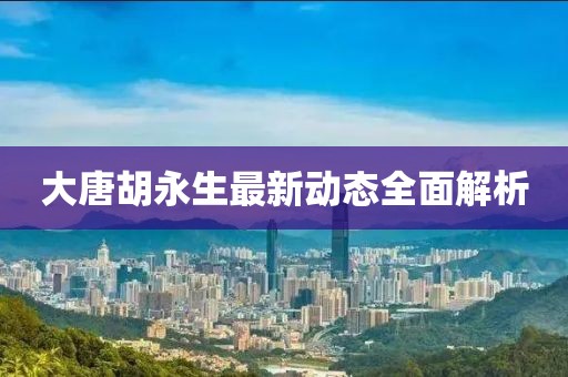 大唐胡永生最新動態(tài)全面解析