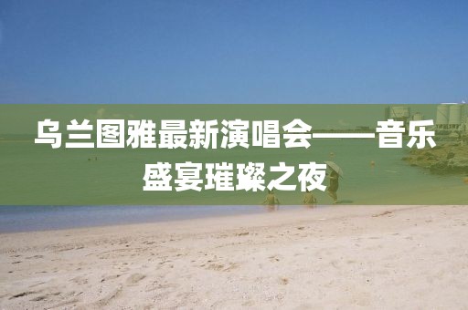 烏蘭圖雅最新演唱會——音樂盛宴璀璨之夜