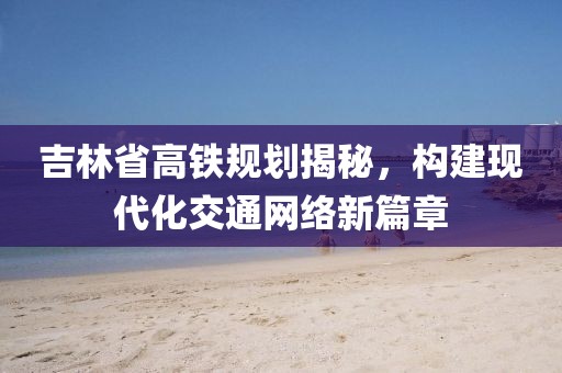 吉林省高鐵規(guī)劃揭秘，構建現代化交通網絡新篇章