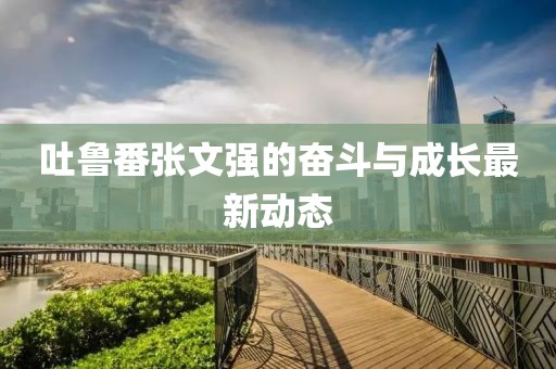 吐魯番張文強的奮斗與成長最新動態(tài)