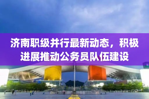 濟南職級并行最新動態(tài)，積極進展推動公務員隊伍建設