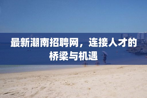 最新潮南招聘網(wǎng)，連接人才的橋梁與機(jī)遇