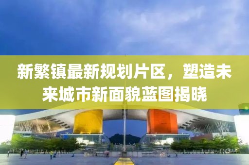 新繁鎮(zhèn)最新規(guī)劃片區(qū)，塑造未來城市新面貌藍(lán)圖揭曉