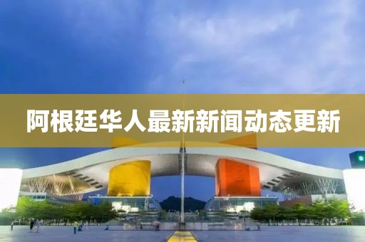 阿根廷華人最新新聞動(dòng)態(tài)更新