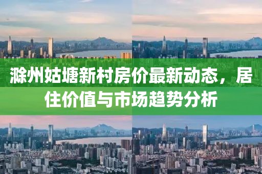 滁州姑塘新村房價最新動態(tài)，居住價值與市場趨勢分析