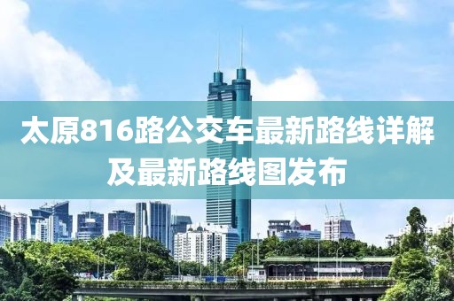 太原816路公交車(chē)最新路線詳解及最新路線圖發(fā)布