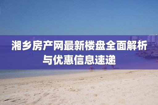 湘鄉(xiāng)房產(chǎn)網(wǎng)最新樓盤(pán)全面解析與優(yōu)惠信息速遞