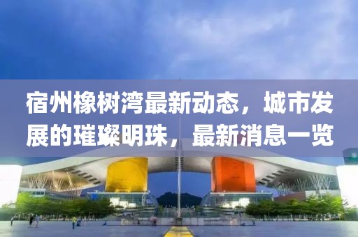 宿州橡樹(shù)灣最新動(dòng)態(tài)，城市發(fā)展的璀璨明珠，最新消息一覽