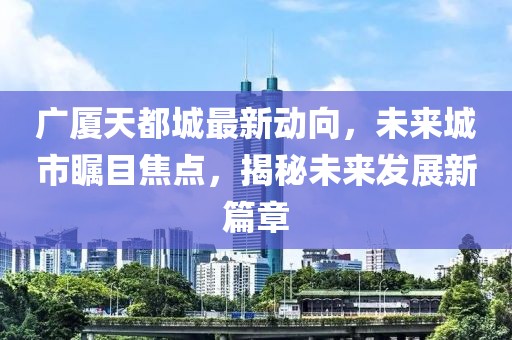 廣廈天都城最新動向，未來城市矚目焦點，揭秘未來發(fā)展新篇章
