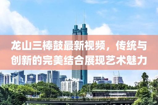 龍山三棒鼓最新視頻，傳統(tǒng)與創(chuàng)新的完美結(jié)合展現(xiàn)藝術(shù)魅力