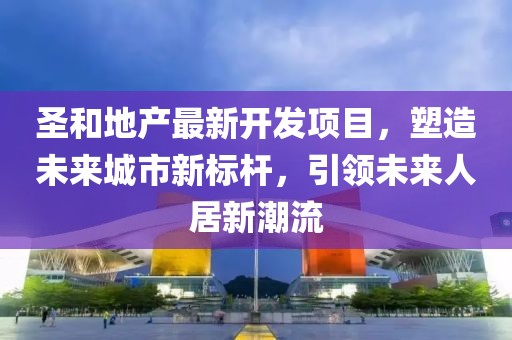 圣和地產(chǎn)最新開(kāi)發(fā)項(xiàng)目，塑造未來(lái)城市新標(biāo)桿，引領(lǐng)未來(lái)人居新潮流