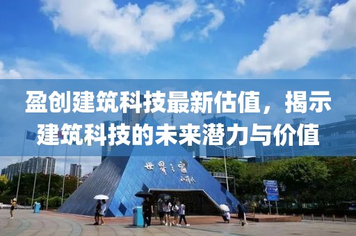 盈創(chuàng)建筑科技最新估值，揭示建筑科技的未來潛力與價值