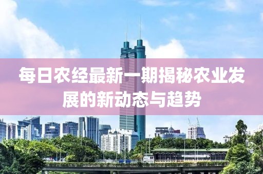 每日農(nóng)經(jīng)最新一期揭秘農(nóng)業(yè)發(fā)展的新動(dòng)態(tài)與趨勢(shì)