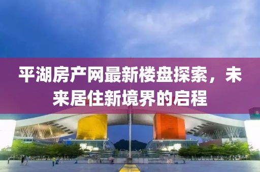 平湖房產(chǎn)網(wǎng)最新樓盤探索，未來居住新境界的啟程