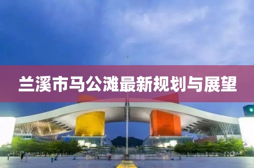蘭溪市馬公灘最新規(guī)劃與展望