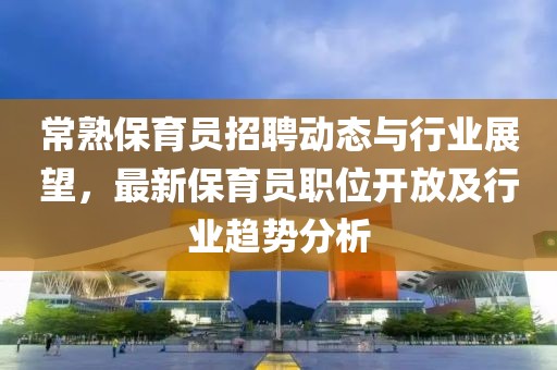 常熟保育員招聘動態(tài)與行業(yè)展望，最新保育員職位開放及行業(yè)趨勢分析
