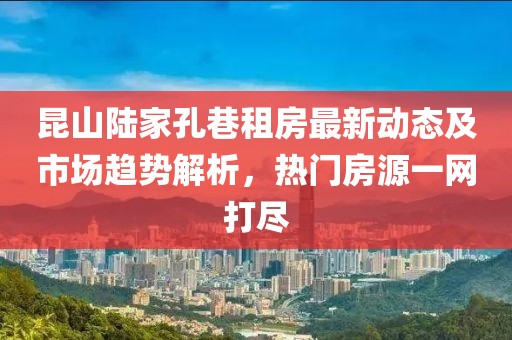 昆山陸家孔巷租房最新動態(tài)及市場趨勢解析，熱門房源一網(wǎng)打盡