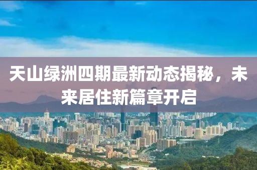 天山綠洲四期最新動態(tài)揭秘，未來居住新篇章開啟