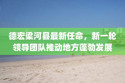 德宏梁河縣最新任命，新一輪領(lǐng)導(dǎo)團隊推動地方蓬勃發(fā)展