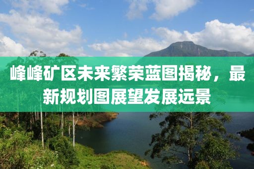 峰峰礦區(qū)未來繁榮藍(lán)圖揭秘，最新規(guī)劃圖展望發(fā)展遠(yuǎn)景
