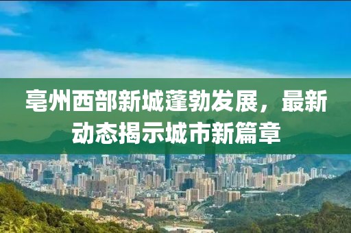 亳州西部新城蓬勃發(fā)展，最新動態(tài)揭示城市新篇章