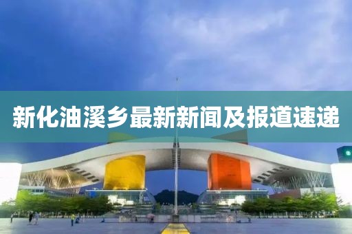 新化油溪鄉(xiāng)最新新聞及報道速遞