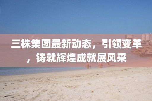 三株集團最新動態(tài)，引領(lǐng)變革，鑄就輝煌成就展風采