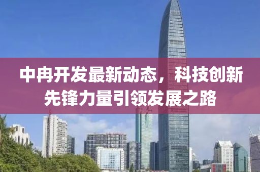 中冉開發(fā)最新動態(tài)，科技創(chuàng)新先鋒力量引領(lǐng)發(fā)展之路