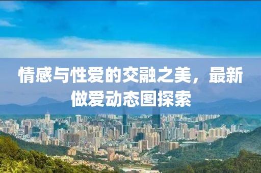 情感與性愛(ài)的交融之美，最新做愛(ài)動(dòng)態(tài)圖探索