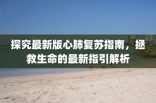 探究最新版心肺復(fù)蘇指南，拯救生命的最新指引解析