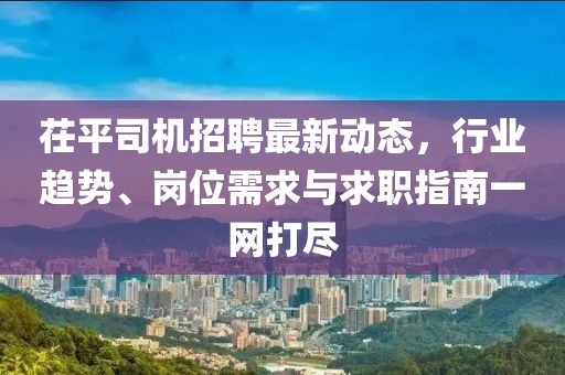 茌平司機(jī)招聘最新動態(tài)，行業(yè)趨勢、崗位需求與求職指南一網(wǎng)打盡