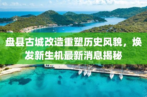 盤(pán)縣古城改造重塑歷史風(fēng)貌，煥發(fā)新生機(jī)最新消息揭秘