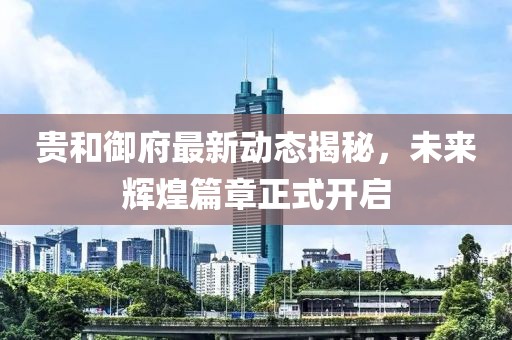 貴和御府最新動(dòng)態(tài)揭秘，未來(lái)輝煌篇章正式開(kāi)啟