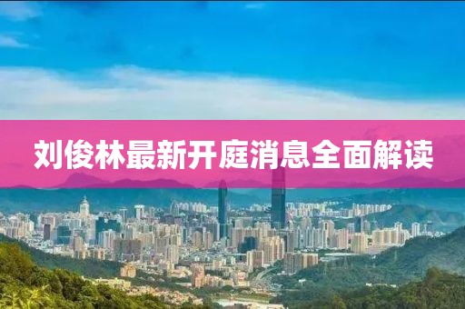劉俊林最新開(kāi)庭消息全面解讀