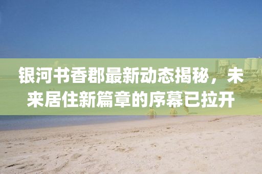 銀河書香郡最新動(dòng)態(tài)揭秘，未來居住新篇章的序幕已拉開