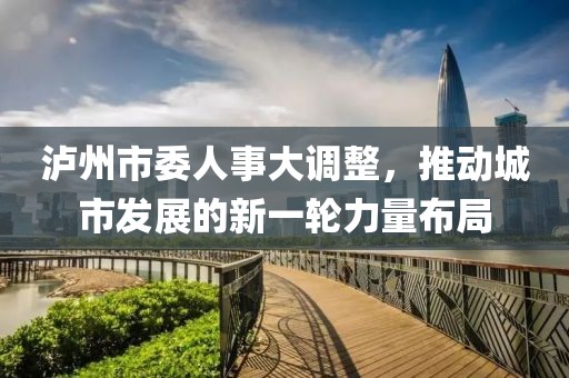 瀘州市委人事大調(diào)整，推動(dòng)城市發(fā)展的新一輪力量布局