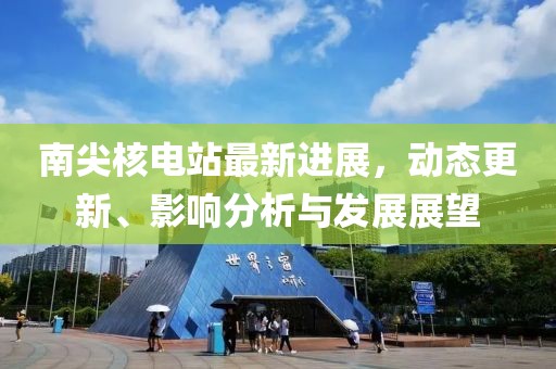南尖核電站最新進(jìn)展，動(dòng)態(tài)更新、影響分析與發(fā)展展望
