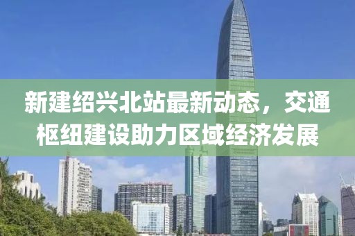 新建紹興北站最新動(dòng)態(tài)，交通樞紐建設(shè)助力區(qū)域經(jīng)濟(jì)發(fā)展