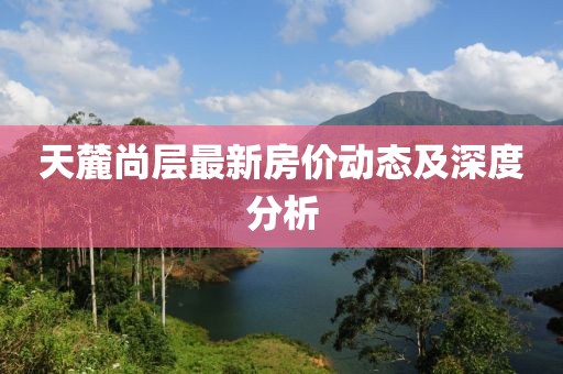 天麓尚層最新房?jī)r(jià)動(dòng)態(tài)及深度分析
