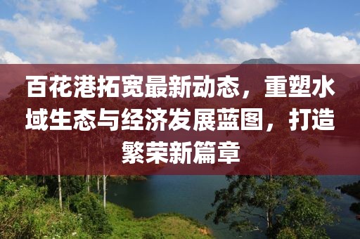 百花港拓寬最新動(dòng)態(tài)，重塑水域生態(tài)與經(jīng)濟(jì)發(fā)展藍(lán)圖，打造繁榮新篇章