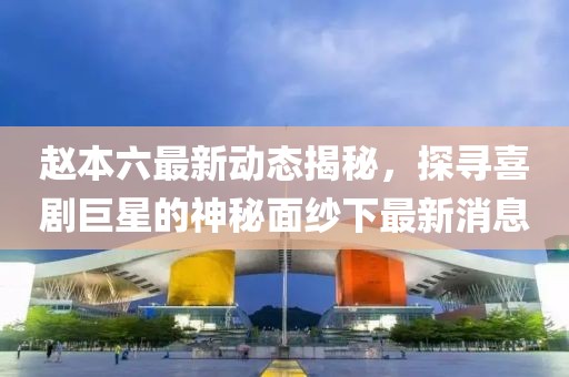 趙本六最新動(dòng)態(tài)揭秘，探尋喜劇巨星的神秘面紗下最新消息
