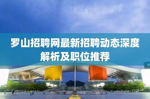 羅山招聘網(wǎng)最新招聘動(dòng)態(tài)深度解析及職位推薦