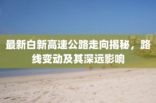 最新白新高速公路走向揭秘，路線變動(dòng)及其深遠(yuǎn)影響