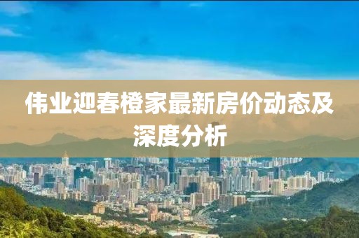 偉業(yè)迎春橙家最新房?jī)r(jià)動(dòng)態(tài)及深度分析