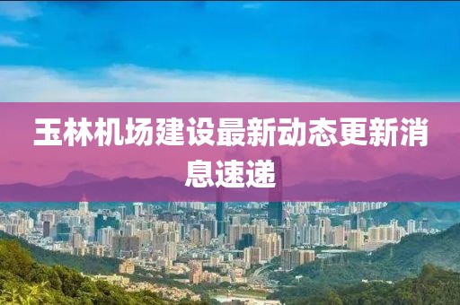 玉林機(jī)場(chǎng)建設(shè)最新動(dòng)態(tài)更新消息速遞