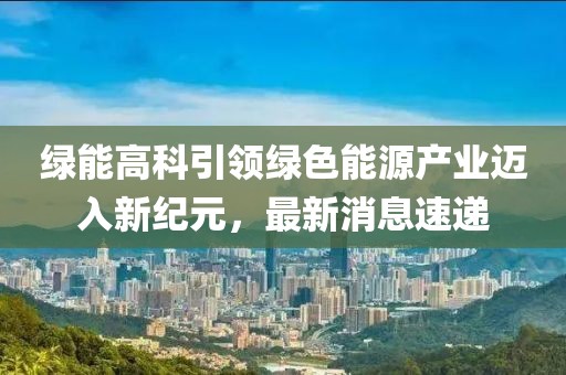 綠能高科引領(lǐng)綠色能源產(chǎn)業(yè)邁入新紀(jì)元，最新消息速遞