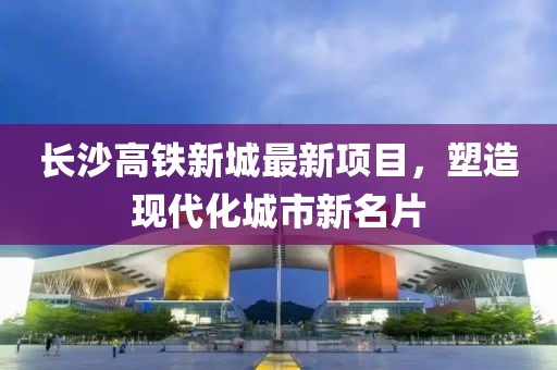 長沙高鐵新城最新項(xiàng)目，塑造現(xiàn)代化城市新名片